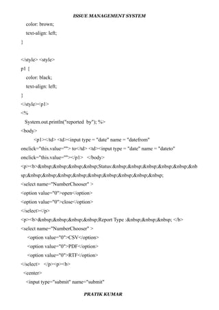 ISSUE MANAGEMENT SYSTEM
color: brown;
text-align: left;
}
</style> <style>
p1 {
color: black;
text-align: left;
}
</style><p1>
<%
System.out.println("reported by"); %>
<body>
<p1></td> <td><input type = "date" name = "datefrom"
onclick="this.value=''"> to</td> <td><input type = "date" name = "dateto"
onclick="this.value=''"></p1> </body>
<p><b>&nbsp;&nbsp;&nbsp;&nbsp;Status:&nbsp;&nbsp;&nbsp;&nbsp;&nbsp;&nb
sp;&nbsp;&nbsp;&nbsp;&nbsp;&nbsp;&nbsp;&nbsp;&nbsp;&nbsp;
<select name="NumberChooser" >
<option value="0">open</option>
<option value="0">close</option>
</select></p>
<p><b>&nbsp;&nbsp;&nbsp;&nbsp;Report Type :&nbsp;&nbsp;&nbsp; </b>
<select name="NumberChooser" >
<option value="0">CSV</option>
<option value="0">PDF</option>
<option value="0">RTF</option>
</select> </p><p><b>
<center>
<input type="submit" name="submit"
PRATIK KUMAR
 