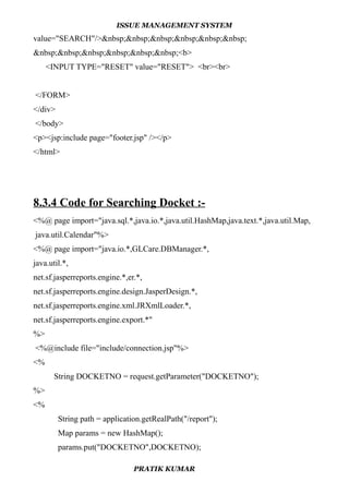 ISSUE MANAGEMENT SYSTEM
value="SEARCH"/>&nbsp;&nbsp;&nbsp;&nbsp;&nbsp;&nbsp;
&nbsp;&nbsp;&nbsp;&nbsp;&nbsp;&nbsp;<b>
<INPUT TYPE="RESET" value="RESET"> <br><br>
</FORM>
</div>
</body>
<p><jsp:include page="footer.jsp" /></p>
</html>
8.3.4 Code for Searching Docket :-
<%@ page import="java.sql.*,java.io.*,java.util.HashMap,java.text.*,java.util.Map,
java.util.Calendar"%>
<%@ page import="java.io.*,GLCare.DBManager.*,
java.util.*,
net.sf.jasperreports.engine.*,er.*,
net.sf.jasperreports.engine.design.JasperDesign.*,
net.sf.jasperreports.engine.xml.JRXmlLoader.*,
net.sf.jasperreports.engine.export.*"
%>
<%@include file="include/connection.jsp"%>
<%
String DOCKETNO = request.getParameter("DOCKETNO");
%>
<%
String path = application.getRealPath("/report");
Map params = new HashMap();
params.put("DOCKETNO",DOCKETNO);
PRATIK KUMAR
 