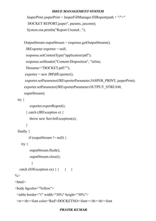 ISSUE MANAGEMENT SYSTEM
JasperPrint jasperPrint = JasperFillManager.fillReport(path + "/"+"
DOCKET REPORT.jasper", params, jasconn);
System.out.println("Report Created...");
OutputStream ouputStream = response.getOutputStream();
JRExporter exporter = null;
response.setContentType("application/pdf");
response.setHeader("Content-Disposition", "inline;
filename="DOCKET.pdf"");
exporter = new JRPdfExporter();
exporter.setParameter(JRExporterParameter.JASPER_PRINT, jasperPrint);
exporter.setParameter(JRExporterParameter.OUTPUT_STREAM,
ouputStream);
try {
exporter.exportReport();
} catch (JRException e) {
throw new ServletException(e);
}
finally {
if (ouputStream != null) {
try {
ouputStream.flush();
ouputStream.close();
}
catch (IOException ex) { } } }
%>
<html>
<body bgcolor="Yellow">
<table border="1" width="30%" height="30%">
<tr><th><font color='Red'>DOCKETNO</font></th><th><font
PRATIK KUMAR
 