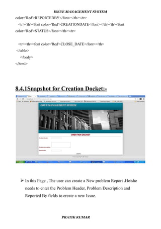 ISSUE MANAGEMENT SYSTEM
color='Red'>REPORTEDBY</font></th></tr>
<tr><th><font color='Red'>CREATIONDATE</font></th><th><font
color='Red'>STATUS</font></th></tr>
<tr><th><font color='Red'>CLOSE_DATE</font></th>
</table>
</body>
</html>
8.4.1Snapshot for Creation Docket:-
 In this Page , The user can create a New problem Report .He/she
needs to enter the Problem Header, Problem Description and
Reported By fields to create a new Issue.
PRATIK KUMAR
 