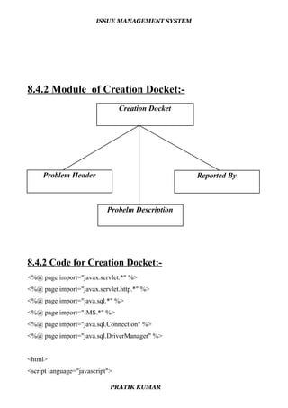 ISSUE MANAGEMENT SYSTEM
8.4.2 Module of Creation Docket:-
8.4.2 Code for Creation Docket:-
<%@ page import="javax.servlet.*" %>
<%@ page import="javax.servlet.http.*" %>
<%@ page import="java.sql.*" %>
<%@ page import="IMS.*" %>
<%@ page import="java.sql.Connection" %>
<%@ page import="java.sql.DriverManager" %>
<html>
<script language="javascript">
PRATIK KUMAR
Reported ByProblem Header
Creation Docket
Probelm Description
 