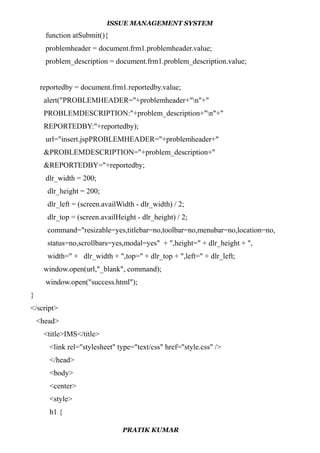ISSUE MANAGEMENT SYSTEM
function atSubmit(){
problemheader = document.frm1.problemheader.value;
problem_description = document.frm1.problem_description.value;
reportedby = document.frm1.reportedby.value;
alert("PROBLEMHEADER="+problemheader+"n"+"
PROBLEMDESCRIPTION:"+problem_description+"n"+"
REPORTEDBY:"+reportedby);
url="insert.jspPROBLEMHEADER="+problemheader+"
&PROBLEMDESCRIPTION="+problem_description+"
&REPORTEDBY="+reportedby;
dlr_width = 200;
dlr_height = 200;
dlr_left = (screen.availWidth - dlr_width) / 2;
dlr_top = (screen.availHeight - dlr_height) / 2;
command="resizable=yes,titlebar=no,toolbar=no,menubar=no,location=no,
status=no,scrollbars=yes,modal=yes" + ",height=" + dlr_height + ",
width=" + dlr_width + ",top=" + dlr_top + ",left=" + dlr_left;
window.open(url,"_blank", command);
window.open("success.html");
}
</script>
<head>
<title>IMS</title>
<link rel="stylesheet" type="text/css" href="style.css" />
</head>
<body>
<center>
<style>
h1 {
PRATIK KUMAR
 
