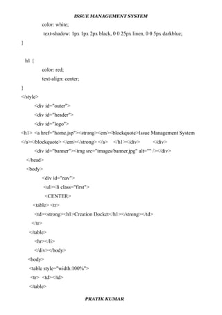 ISSUE MANAGEMENT SYSTEM
color: white;
text-shadow: 1px 1px 2px black, 0 0 25px linen, 0 0 5px darkblue;
}
h1 {
color: red;
text-align: center;
}
</style>
<div id="outer">
<div id="header">
<div id="logo">
<h1> <a href="home.jsp"><strong><em><blockquote>Issue Management System
</a></blockquote> </em></strong> </a> </h1></div> </div>
<div id="banner"><img src="images/banner.jpg" alt="" /></div>
</head>
<body>
<div id="nav">
<ul><li class="first">
<CENTER>
<table> <tr>
<td><strong><h1>Creation Docket</h1></strong></td>
</tr>
</table>
<hr></li>
</div></body>
<body>
<table style="width:100%">
<tr> <td></td>
</table>
PRATIK KUMAR
 