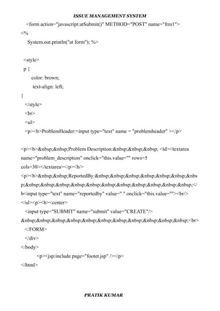 ISSUE MANAGEMENT SYSTEM
<form action="javascript:atSubmit()" METHOD="POST" name="frm1">
<%
System.out.println("at form"); %>
<style>
p {
color: brown;
text-align: left;
}
</style>
<br>
<ul>
<p><b>ProblemHeader:<input type="text" name = "problemheader" ></p>
<p><b>&nbsp;&nbsp;Problem Description:&nbsp;&nbsp;&nbsp; <td><textarea
name="problem_description" onclick="this.value=''" rows=5
cols=30></textarea></p><b/>
<p><b>&nbsp;&nbsp;ReportedBy:&nbsp;&nbsp;&nbsp;&nbsp;&nbsp;&nbsp;&nbs
p;&nbsp;&nbsp;&nbsp;&nbsp;&nbsp;&nbsp;&nbsp;&nbsp;&nbsp;&nbsp;&nbsp;</
b<input type="text" name="reportedby" value=" " onclick="this.value=''"><br/>
</ul><p><b><center>
<input type="SUBMIT" name="submit" value="CREATE"/>
&nbsp;&nbsp;&nbsp;&nbsp;&nbsp;&nbsp;&nbsp;&nbsp;&nbsp;&nbsp;&nbsp;<br>
</FORM>
</div>
</body>
<p><jsp:include page="footer.jsp" /></p>
</html>
PRATIK KUMAR
 