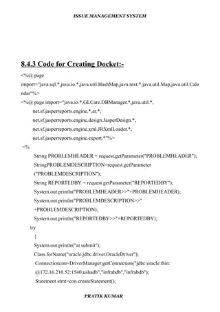 ISSUE MANAGEMENT SYSTEM
8.4.3 Code for Creating Docket:-
<%@ page
import="java.sql.*,java.io.*,java.util.HashMap,java.text.*,java.util.Map,java.util.Cale
ndar"%>
<%@ page import="java.io.*,GLCare.DBManager.*,java.util.*,
net.sf.jasperreports.engine.*,er.*,
net.sf.jasperreports.engine.design.JasperDesign.*,
net.sf.jasperreports.engine.xml.JRXmlLoader.*,
net.sf.jasperreports.engine.export.*"%>
<%
String PROBLEMHEADER = request.getParameter("PROBLEMHEADER");
StringPROBLEMDESCRIPTION=request.getParameter
("PROBLEMDESCRIPTION");
String REPORTEDBY = request.getParameter("REPORTEDBY");
System.out.println("PROBLEMHEADER>>"+PROBLEMHEADER);
System.out.println("PROBLEMDESCRIPTION>>"
+PROBLEMDESCRIPTION);
System.out.println("REPORTEDBY>>"+REPORTEDBY);
try
{
System.out.println("at submit");
Class.forName("oracle.jdbc.driver.OracleDriver");
Connectioncon=DriverManager.getConnection("jdbc:oracle:thin:
@172.16.210.52:1540:ushadb","infrabdb","infrabdb");
Statement stmt=con.createStatement();
PRATIK KUMAR
 