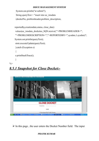 ISSUE MANAGEMENT SYSTEM
System.out.println("at submit");
String queryText = "insert into uc_imsdata
(docketNo, problemheader,problem_description,
reportedby,creationdate,status, close_date)
values(uc_imsdata_docketno_SQN.nextval,'"+PROBLEMHEADER+"',
'"+PROBLEMDESCRIPTION+"','"+REPORTEDBY+"',sysdate,1,sysdate)";
System.out.println(queryText);
stmt.executeUpdate(queryText);
}catch (Exception e)
{
e.printStackTrace();
}
%>
8.5.1 Snapshot for Close Docket:-
 In this page , the user enters the Docket Number field. The input
PRATIK KUMAR
 
