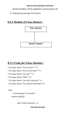 ISSUE MANAGEMENT SYSTEM
Docket Number will be updated to closed (status=0).
 And pop-up message for success.
8.5.2 Module of Close Docket:-
8.5.3 Code for Close Docket:-
<%@ page import="javax.servlet.*" %>
<%@ page import="javax.servlet.http.*" %>
<%@ page import="java.sql.*" %>
<%@ page import="IMS.*" %>
<%@ page import="java.sql.Connection" %>
<%@ page import="java.sql.DriverManager" %>
<html>
<script language="javascript">
function popUp()
{
alert(" before Docketno =");
PRATIK KUMAR
Close Docket
Docket Number
 