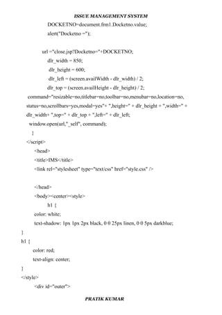 ISSUE MANAGEMENT SYSTEM
DOCKETNO=document.frm1.Docketno.value;
alert("Docketno =");
url ="close.jsp?Docketno="+DOCKETNO;
dlr_width = 850;
dlr_height = 600;
dlr_left = (screen.availWidth - dlr_width) / 2;
dlr_top = (screen.availHeight - dlr_height) / 2;
command="resizable=no,titlebar=no,toolbar=no,menubar=no,location=no,
status=no,scrollbars=yes,modal=yes"+ ",height=" + dlr_height + ",width=" +
dlr_width+ ",top=" + dlr_top + ",left=" + dlr_left;
window.open(url,"_self", command);
}
</script>
<head>
<title>IMS</title>
<link rel="stylesheet" type="text/css" href="style.css" />
</head>
<body><center><style>
h1 {
color: white;
text-shadow: 1px 1px 2px black, 0 0 25px linen, 0 0 5px darkblue;
}
h1 {
color: red;
text-align: center;
}
</style>
<div id="outer">
PRATIK KUMAR
 