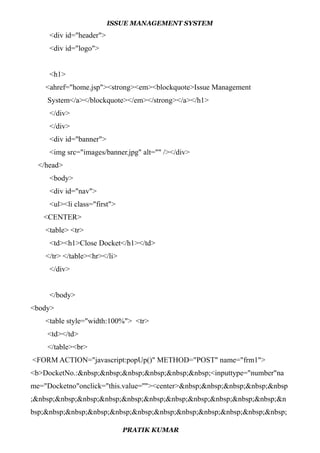 ISSUE MANAGEMENT SYSTEM
<div id="header">
<div id="logo">
<h1>
<ahref="home.jsp"><strong><em><blockquote>Issue Management
System</a></blockquote></em></strong></a></h1>
</div>
</div>
<div id="banner">
<img src="images/banner.jpg" alt="" /></div>
</head>
<body>
<div id="nav">
<ul><li class="first">
<CENTER>
<table> <tr>
<td><h1>Close Docket</h1></td>
</tr> </table><hr></li>
</div>
</body>
<body>
<table style="width:100%"> <tr>
<td></td>
</table><br>
<FORM ACTION="javascript:popUp()" METHOD="POST" name="frm1">
<b>DocketNo.:&nbsp;&nbsp;&nbsp;&nbsp;&nbsp;&nbsp;<inputtype="number"na
me="Docketno"onclick="this.value=''"><center>&nbsp;&nbsp;&nbsp;&nbsp;&nbsp
;&nbsp;&nbsp;&nbsp;&nbsp;&nbsp;&nbsp;&nbsp;&nbsp;&nbsp;&nbsp;&nbsp;&n
bsp;&nbsp;&nbsp;&nbsp;&nbsp;&nbsp;&nbsp;&nbsp;&nbsp;&nbsp;&nbsp;&nbsp;
PRATIK KUMAR
 