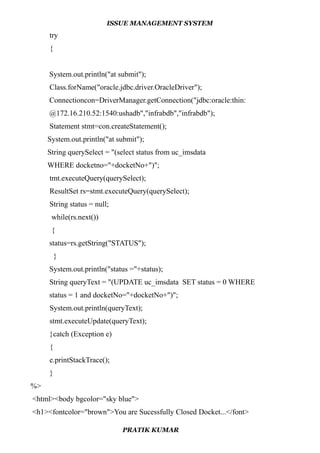 ISSUE MANAGEMENT SYSTEM
try
{
System.out.println("at submit");
Class.forName("oracle.jdbc.driver.OracleDriver");
Connectioncon=DriverManager.getConnection("jdbc:oracle:thin:
@172.16.210.52:1540:ushadb","infrabdb","infrabdb");
Statement stmt=con.createStatement();
System.out.println("at submit");
String querySelect = "(select status from uc_imsdata
WHERE docketno="+docketNo+")";
tmt.executeQuery(querySelect);
ResultSet rs=stmt.executeQuery(querySelect);
String status = null;
while(rs.next())
{
status=rs.getString("STATUS");
}
System.out.println("status ="+status);
String queryText = "(UPDATE uc_imsdata SET status = 0 WHERE
status = 1 and docketNo="+docketNo+")";
System.out.println(queryText);
stmt.executeUpdate(queryText);
}catch (Exception e)
{
e.printStackTrace();
}
%>
<html><body bgcolor="sky blue">
<h1><fontcolor="brown">You are Sucessfully Closed Docket...</font>
PRATIK KUMAR
 