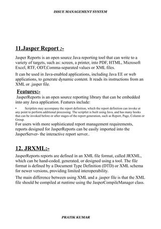 ISSUE MANAGEMENT SYSTEM
11.Jasper Report :-
Jasper Reports is an open source Java reporting tool that can write to a
variety of targets, such as: screen, a printer, into PDF, HTML, Microsoft
Excel, RTF, ODT,Comma-separated values or XML files.
It can be used in Java-enabled applications, including Java EE or web
applications, to generate dynamic content. It reads its instructions from an
XML or .jasper file.
Features:-
JasperReports is an open source reporting library that can be embedded
into any Java application. Features include:
• Scriptlets may accompany the report definition, which the report definition can invoke at
any point to perform additional processing. The scriptlet is built using Java, and has many hooks
that can be invoked before or after stages of the report generation, such as Report, Page, Column or
Group.
For users with more sophisticated report management requirements,
reports designed for JasperReports can be easily imported into the
JasperServer- the interactive report server..
12. JRXML:-
JasperReports reports are defined in an XML file format, called JRXML,
which can be hand-coded, generated, or designed using a tool. The file
format is defined by a Document Type Definition (DTD) or XML schema
for newer versions, providing limited interoperability.
The main difference between using XML and a .jasper file is that the XML
file should be compiled at runtime using the JasperCompileManager class.
PRATIK KUMAR
 