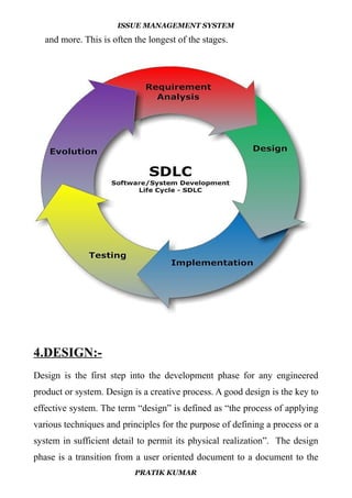ISSUE MANAGEMENT SYSTEM
and more. This is often the longest of the stages.
4.DESIGN:-
Design is the first step into the development phase for any engineered
product or system. Design is a creative process. A good design is the key to
effective system. The term “design” is defined as “the process of applying
various techniques and principles for the purpose of defining a process or a
system in sufficient detail to permit its physical realization”. The design
phase is a transition from a user oriented document to a document to the
PRATIK KUMAR
 
