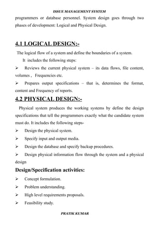 ISSUE MANAGEMENT SYSTEM
programmers or database personnel. System design goes through two
phases of development: Logical and Physical Design.
4.1 LOGICAL DESIGN:-
The logical flow of a system and define the boundaries of a system.
It includes the following steps:
 Reviews the current physical system – its data flows, file content,
volumes , Frequencies etc.
 Prepares output specifications – that is, determines the format,
content and Frequency of reports.
4.2 PHYSICAL DESIGN:-
Physical system produces the working systems by define the design
specifications that tell the programmers exactly what the candidate system
must do. It includes the following steps-
 Design the physical system.
 Specify input and output media.
 Design the database and specify backup procedures.
 Design physical information flow through the system and a physical
design
Design/Specification activities:
 Concept formulation.
 Problem understanding.
 High level requirements proposals.
 Feasibility study.
PRATIK KUMAR
 