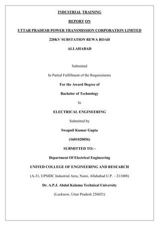 INDUSTRIAL TRAINING
REPORT ON
UTTAR PRADESH POWER TRANSMISSION CORPORATION LIMITED
220KV SUBSTATION REWA ROAD
ALLAHABAD
Submitted
In Partial Fulfillment of the Requirements
For the Award Degree of
Bachelor of Technology
In
ELECTRICAL ENGINEERING
Submitted by
Swapnil Kumar Gupta
(1601020056)
SUBMITTED TO: -
Department Of Electrical Engineering
UNITED COLLEGE OF ENGINEERING AND RESEARCH
(A-31, UPSIDC Industrial Area, Naini, Allahabad U.P. – 211008)
Dr. A.P.J. Abdul Kalama Technical University
(Lucknow, Uttar Pradesh 226021)
 