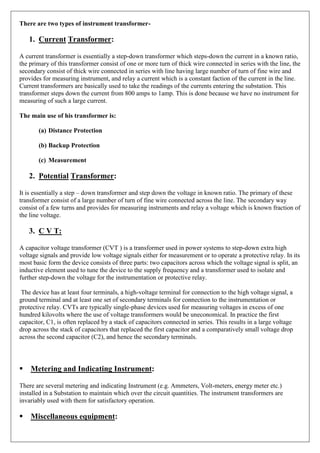 There are two types of instrument transformer-
1. Current Transformer:
A current transformer is essentially a step-down transformer which steps-down the current in a known ratio,
the primary of this transformer consist of one or more turn of thick wire connected in series with the line, the
secondary consist of thick wire connected in series with line having large number of turn of fine wire and
provides for measuring instrument, and relay a current which is a constant faction of the current in the line.
Current transformers are basically used to take the readings of the currents entering the substation. This
transformer steps down the current from 800 amps to 1amp. This is done because we have no instrument for
measuring of such a large current.
The main use of his transformer is:
(a) Distance Protection
(b) Backup Protection
(c) Measurement
2. Potential Transformer:
It is essentially a step – down transformer and step down the voltage in known ratio. The primary of these
transformer consist of a large number of turn of fine wire connected across the line. The secondary way
consist of a few turns and provides for measuring instruments and relay a voltage which is known fraction of
the line voltage.
3. C V T:
A capacitor voltage transformer (CVT ) is a transformer used in power systems to step-down extra high
voltage signals and provide low voltage signals either for measurement or to operate a protective relay. In its
most basic form the device consists of three parts: two capacitors across which the voltage signal is split, an
inductive element used to tune the device to the supply frequency and a transformer used to isolate and
further step-down the voltage for the instrumentation or protective relay.
The device has at least four terminals, a high-voltage terminal for connection to the high voltage signal, a
ground terminal and at least one set of secondary terminals for connection to the instrumentation or
protective relay. CVTs are typically single-phase devices used for measuring voltages in excess of one
hundred kilovolts where the use of voltage transformers would be uneconomical. In practice the first
capacitor, C1, is often replaced by a stack of capacitors connected in series. This results in a large voltage
drop across the stack of capacitors that replaced the first capacitor and a comparatively small voltage drop
across the second capacitor (C2), and hence the secondary terminals.

Metering and Indicating Instrument:
There are several metering and indicating Instrument (e.g. Ammeters, Volt-meters, energy meter etc.)
installed in a Substation to maintain which over the circuit quantities. The instrument transformers are
invariably used with them for satisfactory operation.
Miscellaneous equipment:
 