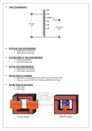 Auto Transformer:
POWER TRANSFORMER:
 Single phase transformer
 Three phase transformer
INSTRUMENT TRANSFORMER:
 Current transformer
 Potential transformer
AUTO TRANSFORMER:
 Single phase transformer
 Three phase transformer
On the basis of working:
 Step down: convert HIGH VOLTAGE into LOW VOLTAGE
 Step up: convert LOW VOLTAGE into HIGH VOLTAGE
On the basis of structure:
 Core Type
 Shell Type
 
