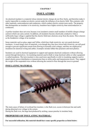 CHAPTER-7
INSULATORS
An electrical insulator is a material whose internal electric charges do not flow freely, and therefore make it
nearly impossible to conduct an electric current under the influence of an electric field. This contrasts with
other materials, semiconductors and conductors, which conduct electric current more easily. The property
that distinguishes an insulator is its resistivity; insulators have higher resistivity than semiconductors or
conductors.
A perfect insulator does not exist, because even insulators contain small numbers of mobile charges (charge
carriers) which can carry current. In addition, all insulators become electrically conductive when a
sufficiently large voltage is applied that the electric field tears electrons away from the atoms. This is known
as the breakdown voltage of an insulator.
Some materials such as glass, paper and Teflon, which have high resistivity, are very good electrical
insulators. A much larger class of materials, even though they may have lower bulk resistivity, are still good
enough to prevent significant current from flowing at normally used voltages, and thus are employed as
insulation for electrical wiring and cables. Examples include rubber-like polymers and most plastics.
Insulators are used in electrical equipment to support and separate electrical conductors without allowing
current through themselves. An insulating material used in bulk to wrap electrical cables or other equipment
is called insulation. The term insulator is also used more specifically to refer to insulating supports used to
attach electric power distribution or transmission lines to utility poles and transmission towers. They support
the weight of the suspended wires without allowing the current to flow through the tower to ground.
INSULATING MATERIAL
The main cause of failure of overhead line insulator, is the flash over, occurs in between line and earth
during abnormal over voltage in the system.
During the flash over, the huge heat produced by arching, causes puncher in insulator body.
PROPERTIES OF INSULATING MATERIAL:
For successful utilization, this material should have some specific properties as listed below:
 