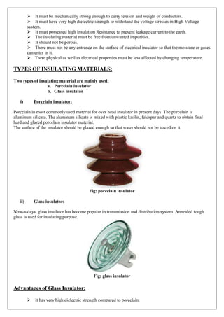 It must be mechanically strong enough to carry tension and weight of conductors.
It must have very high dielectric strength to withstand the voltage stresses in High Voltage
system.
It must possessed high Insulation Resistance to prevent leakage current to the earth.
The insulating material must be free from unwanted impurities.
It should not be porous.
There must not be any entrance on the surface of electrical insulator so that the moisture or gases
can enter in it.
There physical as well as electrical properties must be less affected by changing temperature.
TYPES OF INSULATING MATERIALS:
Two types of insulating material are mainly used:
a. Porcelain insulator
b. Glass insulator
i) Porcelain insulator:
Porcelain in most commonly used material for over head insulator in present days. The porcelain is
aluminum silicate. The aluminum silicate is mixed with plastic kaolin, feldspar and quartz to obtain final
hard and glazed porcelain insulator material.
The surface of the insulator should be glazed enough so that water should not be traced on it.
Fig: porcelain insulator
ii) Glass insulator:
Now-a-days, glass insulator has become popular in transmission and distribution system. Annealed tough
glass is used for insulating purpose.
Fig; glass insulator
Advantages of Glass Insulator:
It has very high dielectric strength compared to porcelain.
 