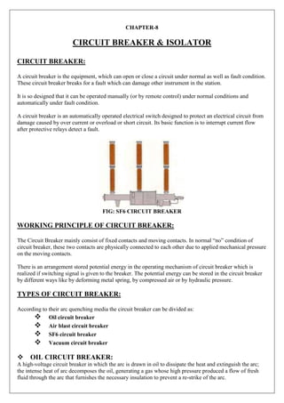 CHAPTER-8
CIRCUIT BREAKER & ISOLATOR
CIRCUIT BREAKER:
A circuit breaker is the equipment, which can open or close a circuit under normal as well as fault condition.
These circuit breaker breaks for a fault which can damage other instrument in the station.
It is so designed that it can be operated manually (or by remote control) under normal conditions and
automatically under fault condition.
A circuit breaker is an automatically operated electrical switch designed to protect an electrical circuit from
damage caused by over current or overload or short circuit. Its basic function is to interrupt current flow
after protective relays detect a fault.
FIG: SF6 CIRCUIT BREAKER
WORKING PRINCIPLE OF CIRCUIT BREAKER:
The Circuit Breaker mainly consist of fixed contacts and moving contacts. In normal “no” condition of
circuit breaker, these two contacts are physically connected to each other due to applied mechanical pressure
on the moving contacts.
There is an arrangement stored potential energy in the operating mechanism of circuit breaker which is
realized if switching signal is given to the breaker. The potential energy can be stored in the circuit breaker
by different ways like by deforming metal spring, by compressed air or by hydraulic pressure.
TYPES OF CIRCUIT BREAKER:
According to their arc quenching media the circuit breaker can be divided as:
Oil circuit breaker
Air blast circuit breaker
SF6 circuit breaker
Vacuum circuit breaker
OIL CIRCUIT BREAKER:
A high-voltage circuit breaker in which the arc is drawn in oil to dissipate the heat and extinguish the arc;
the intense heat of arc decomposes the oil, generating a gas whose high pressure produced a flow of fresh
fluid through the arc that furnishes the necessary insulation to prevent a re-strike of the arc.
 