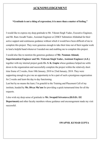 ACKNOWLEDGEMENT
“Gratitude is not a thing of expression; it is more than a matter of feeling.”
I would like to express my deep gratitude to Mr. Vikram Singh Yadav, Executive Engineer,
and Mr. Ram Awadh Yadav, Assistant Engineer at 220KV Substation Allahabad for their
active support and continuous guidance without which it would have been difficult of me to
complete this project. They were generous enough to take their time out of their regular work
to lend a helpful hand whenever I needed one and enabling me to complete this project.
I would also like to mention the generous guidance of Mr. Nouman Ahmad,
Superintendent Engineer and Mr. Vickram Singh Yadav, Assistant Engineer (A.E.)
together with my internal project guide Er. S. K. Gupta whose guidance helped me settle
down in the organization and successfully complete the project within the relatively short
time frame of 2 weeks, from 10th January, 2018 to 23nd January, 2018. They were
supporting enough to give me an opportunity to be a part of such a prestigious organization
for 2 weeks and learn the day to day functioning.
Last but by no means the least, I’m grateful to the Training and Placement Cell of my
institute, headed by Ms. Divya Ma’am for providing a quick turnaround time for all the
requests.
I also wish my deep sense of gratitude to Mr. Swapnil Srivastava (H.O.D.: EE
Department) and other faculty members whose guidance and encouragement made my visit
successful.
SWAPNIL KUMAR GUPTA
 