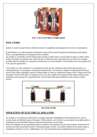 FIG: VACUUM CIRCUIT BREAKER
ISOLATORS:
Isolator is used to ensure that an electrical circuit is completely de-energized for service or maintenance.
In Sub-Station, it is often desired to disconnect a part of the system for general maintenance and repairs.
This is accomplished by an isolating switch or isolator.
An isolator is essentially a knife Switch and is design to often open a circuit under no load, in other words,
isolator Switches are operate only when the line is which they are connected carry no load. For example,
consider that the isolator are connected on both side of a circuit breaker, if the isolators are to be opened, the
C.B. must be opened first.
“An Isolator or a dis-connector is a mechanical switch device, which provides in the open position, an
isolating distance in accordance with special requirements. An isolator is capable of opening and closing a
circuit when either negligible current is broken/made or when no significant change in the voltage across the
terminals of each of the poles of isolator occurs. It is also capable of carrying current under normal circuit
conditions and carrying for a specified time, current under abnormal conditions such as those of short
circuit.”
Fig: ISOLATOR
OPERATION OF ELECTRICAL ISOLATOR:
An isolator is a mechanical switch that is manually operated. Depending on the requirement of a given
system, there are different types of isolators. With isolators, one is able to see any open circuit physically as
compared to circuit breakers where no physical observation can be made.
Since no technique for arc quenching exists in isolators, the operation of electrical isolators should only be
carried out when no possible current is flowing through a circuit. An isolator should not be used to open a
completely closed live circuit. Additionally, live circuits should not be completed and closed using an
 