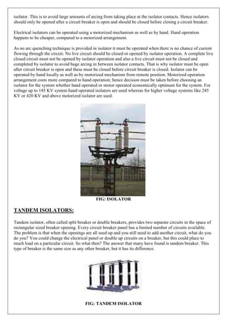 isolator. This is to avoid large amounts of arcing from taking place at the isolator contacts. Hence isolators
should only be opened after a circuit breaker is open and should be closed before closing a circuit breaker.
Electrical isolators can be operated using a motorized mechanism as well as by hand. Hand operation
happens to be cheaper, compared to a motorized arrangement.
As no arc quenching technique is provided in isolator it must be operated when there is no chance of current
flowing through the circuit. No live circuit should be closed or opened by isolator operation. A complete live
closed circuit must not be opened by isolator operation and also a live circuit must not be closed and
completed by isolator to avoid huge arcing in between isolator contacts. That is why isolator must be open
after circuit breaker is open and these must be closed before circuit breaker is closed. Isolator can be
operated by hand locally as well as by motorized mechanism from remote position. Motorized operation
arrangement costs more compared to hand operation; hence decision must be taken before choosing an
isolator for the system whether hand operated or motor operated economically optimum for the system. For
voltage up to 145 KV system hand operated isolators are used whereas for higher voltage systems like 245
KV or 420 KV and above motorized isolator are used.
FIG: ISOLATOR
TANDEM ISOLATORS:
Tandem isolator, often called split breaker or double breakers, provides two separate circuits in the space of
rectangular sized breaker opening. Every circuit breaker panel has a limited number of circuits available.
The problem is that when the openings are all used up and you still need to add another circuit, what do you
do you? You could change the electrical panel or double up circuits on a breaker, but this could place to
much load on a particular circuit. So what then? The answer that many have found is tandem breaker. This
type of breaker is the same size as any other breaker, but it has its difference.
FIG: TANDEM ISOLATOR
 