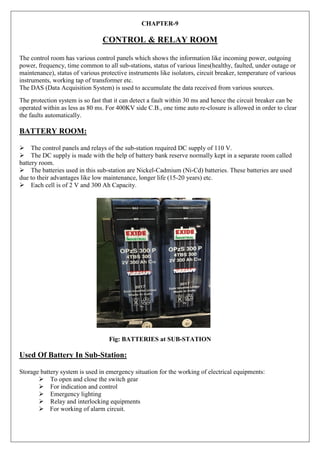 CHAPTER-9
CONTROL & RELAY ROOM
The control room has various control panels which shows the information like incoming power, outgoing
power, frequency, time common to all sub-stations, status of various lines(healthy, faulted, under outage or
maintenance), status of various protective instruments like isolators, circuit breaker, temperature of various
instruments, working tap of transformer etc.
The DAS (Data Acquisition System) is used to accumulate the data received from various sources.
The protection system is so fast that it can detect a fault within 30 ms and hence the circuit breaker can be
operated within as less as 80 ms. For 400KV side C.B., one time auto re-closure is allowed in order to clear
the faults automatically.
BATTERY ROOM:
The control panels and relays of the sub-station required DC supply of 110 V.
The DC supply is made with the help of battery bank reserve normally kept in a separate room called
battery room.
The batteries used in this sub-station are Nickel-Cadmium (Ni-Cd) batteries. These batteries are used
due to their advantages like low maintenance, longer life (15-20 years) etc.
Each cell is of 2 V and 300 Ah Capacity.
Fig: BATTERIES at SUB-STATION
Used Of Battery In Sub-Station:
Storage battery system is used in emergency situation for the working of electrical equipments:
To open and close the switch gear
For indication and control
Emergency lighting
Relay and interlocking equipments
 For working of alarm circuit.
 