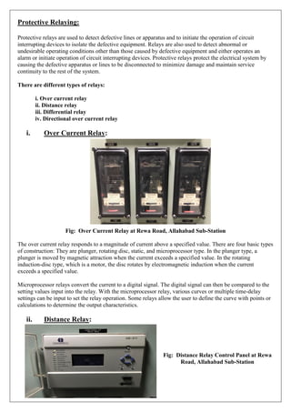 Protective Relaying:
Protective relays are used to detect defective lines or apparatus and to initiate the operation of circuit
interrupting devices to isolate the defective equipment. Relays are also used to detect abnormal or
undesirable operating conditions other than those caused by defective equipment and either operates an
alarm or initiate operation of circuit interrupting devices. Protective relays protect the electrical system by
causing the defective apparatus or lines to be disconnected to minimize damage and maintain service
continuity to the rest of the system.
There are different types of relays:
i. Over current relay
ii. Distance relay
iii. Differential relay
iv. Directional over current relay
i. Over Current Relay:
Fig: Over Current Relay at Rewa Road, Allahabad Sub-Station
The over current relay responds to a magnitude of current above a specified value. There are four basic types
of construction: They are plunger, rotating disc, static, and microprocessor type. In the plunger type, a
plunger is moved by magnetic attraction when the current exceeds a specified value. In the rotating
induction-disc type, which is a motor, the disc rotates by electromagnetic induction when the current
exceeds a specified value.
Microprocessor relays convert the current to a digital signal. The digital signal can then be compared to the
setting values input into the relay. With the microprocessor relay, various curves or multiple time-delay
settings can be input to set the relay operation. Some relays allow the user to define the curve with points or
calculations to determine the output characteristics.
ii. Distance Relay:
Fig: Distance Relay Control Panel at Rewa
Road, Allahabad Sub-Station
 