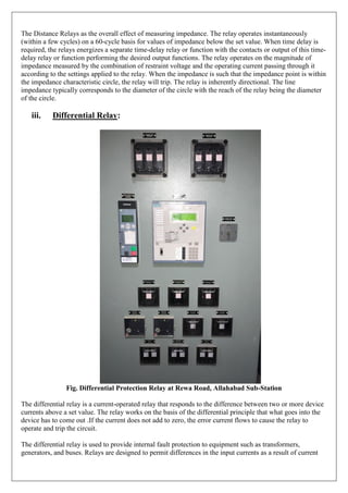The Distance Relays as the overall effect of measuring impedance. The relay operates instantaneously
(within a few cycles) on a 60-cycle basis for values of impedance below the set value. When time delay is
required, the relays energizes a separate time-delay relay or function with the contacts or output of this time-
delay relay or function performing the desired output functions. The relay operates on the magnitude of
impedance measured by the combination of restraint voltage and the operating current passing through it
according to the settings applied to the relay. When the impedance is such that the impedance point is within
the impedance characteristic circle, the relay will trip. The relay is inherently directional. The line
impedance typically corresponds to the diameter of the circle with the reach of the relay being the diameter
of the circle.
iii. Differential Relay:
Fig. Differential Protection Relay at Rewa Road, Allahabad Sub-Station
The differential relay is a current-operated relay that responds to the difference between two or more device
currents above a set value. The relay works on the basis of the differential principle that what goes into the
device has to come out .If the current does not add to zero, the error current flows to cause the relay to
operate and trip the circuit.
The differential relay is used to provide internal fault protection to equipment such as transformers,
generators, and buses. Relays are designed to permit differences in the input currents as a result of current
 