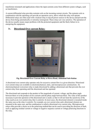 transformer mismatch and applications where the input currents come from different system voltages, such
as transformers.
A current differential relay provides restraint coils on the incoming current circuits. The restraint coils in
combination with the operating coil provide an operation curve, above which the relay will operate.
Differential relays are often used with a lockout relay to trip all power sources to the device and prevent the
device from being automatically or remotely reenergized. These relays are very sensitive. The operation of
the device usually means major problems with the protected equipment and the likely failure in re-
energizing the equipment.
iv. Directional Over current Relay:
Fig. Directional Over Current Relay at Rewa Road, Allahabad Sub-Station
A directional over current relay operates only for excessive current flow in a given direction. Directional
over current relays are available in electromechanical, static, and microprocessor constructions. An
electromechanical overcorrect relay is made directional by adding a directional unit that prevents the over
current relay from operating until the directional unit has operated.
The directional unit responds to the product of the magnitude of current, voltage, and the phase angle
between them or to the product of two currents and the phase angle between them. The value of this product
necessary to provide operation of the directional unit is small, so that it will not limit the sensitivity of the
relay (such as an over current relay that it controls). In most cases, the directional element is mounted inside
the same case as the relay it controls. For example, an over current relay and a directional element are
mounted in the same case, and the combination is called a directional over current relay. Microprocessor
relays often provide a choice as to the polarizing method that can be used in providing the direction of fault,
such as applying residual current or voltage or negative sequence current or voltage polarizing functions to
the relay.
 