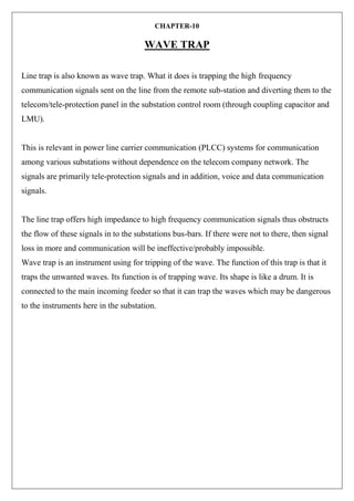 CHAPTER-10
WAVE TRAP
Line trap is also known as wave trap. What it does is trapping the high frequency
communication signals sent on the line from the remote sub-station and diverting them to the
telecom/tele-protection panel in the substation control room (through coupling capacitor and
LMU).
This is relevant in power line carrier communication (PLCC) systems for communication
among various substations without dependence on the telecom company network. The
signals are primarily tele-protection signals and in addition, voice and data communication
signals.
The line trap offers high impedance to high frequency communication signals thus obstructs
the flow of these signals in to the substations bus-bars. If there were not to there, then signal
loss in more and communication will be ineffective/probably impossible.
Wave trap is an instrument using for tripping of the wave. The function of this trap is that it
traps the unwanted waves. Its function is of trapping wave. Its shape is like a drum. It is
connected to the main incoming feeder so that it can trap the waves which may be dangerous
to the instruments here in the substation.
 