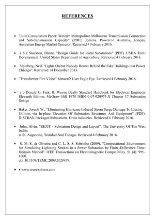 REFERENCES
 "Joint Consultation Paper: Western Metropolitan Melbourne Transmission Connection
and Sub-transmission Capacity" (PDF). Jemena. Powercor Australia, Jemena,
Australian Energy Market Operator. Retrieved 4 February 2016.
 a b c Stockton, Blaine. "Design Guide for Rural Substations" (PDF). USDA Rural
Development. United States Department of Agriculture. Retrieved 4 February 2016.
 Steinberg, Neil. "Lights On but Nobody Home: Behind the Fake Buildings that Power
Chicago". Retrieved 14 December 2013.
 "Transformer Fire Video" Metacafe User Eagle Eye. Retrieved 4 February 2016.
 a b Donald G. Fink, H. Wayne Beatty Standard Handbook for Electrical Engineers
Eleventh Edition, McGraw Hill 1978 ISBN 0-07-020974-X Chapter 17 Substation
Design
 Baker, Joseph W,. "Eliminating Hurricane Induced Storm Surge Damage To Electric
Utilities via In-place Elevation Of Substation Structures And Equipment" (PDF).
DISTRAN Packaged Substations. Crest Industries. Retrieved 4 February 2016.
 John, Alvin. "EE35T - Substation Design and Layout". The University Of The West
Indies
at St. Augustine, Trinidad And Tobago. Retrieved 4 February 2016.
 R. M. S. de Oliveira and C. L. S. S. Sobrinho (2009). "Computational Environment
for Simulating Lightning Strokes in a Power Substation by Finite-Difference Time-
Domain Method". IEEE Transactions on Electromagnetic Compatibility. 51 (4): 995–
1000.
doi:10.1109/TEMC.2009.2028879.
 www.ieeeexplorer.com
 