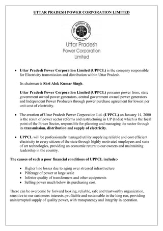 UTTAR PRADESH POWER CORPORATION LIMITED
 Uttar Pradesh Power Corporation Limited (UPPCL) is the company responsible
for Electricity transmission and distribution within Uttar Pradesh.
Its chairman is Shri Alok Kumar Singh.
Uttar Pradesh Power Corporation Limited (UPPCL) procures power from; state
government owned power generators, central government owned power generators
and Independent Power Producers through power purchase agreement for lowest per
unit cost of electricity.
 The creation of Uttar Pradesh Power Corporation Ltd. (UPPCL) on January 14, 2000
is the result of power sector reforms and restructuring in UP (India) which is the focal
point of the Power Sector, responsible for planning and managing the sector through
its transmission, distribution and supply of electricity.
 UPPCL will be professionally managed utility supplying reliable and cost efficient
electricity to every citizen of the state through highly motivated employees and state
of art technologies, providing an economic return to our owners and maintaining
leadership in the country.
The causes of such a poor financial conditions of UPPCL include:-
 Higher line losses due to aging over stressed infrastructure
 Pilferage of power at large scale
 Inferior quality of transformers and other equipments
 Selling power much below its purchasing cost.
These can be overcome by forward looking, reliable, safe and trustworthy organization,
sensitive to our customers interests, profitable and sustainable in the long run, providing
uninterrupted supply of quality power, with transparency and integrity in operation.
 