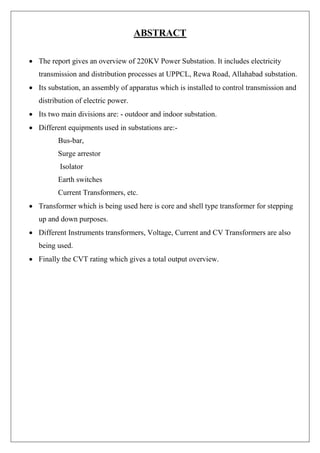 ABSTRACT
 The report gives an overview of 220KV Power Substation. It includes electricity
transmission and distribution processes at UPPCL, Rewa Road, Allahabad substation.
 Its substation, an assembly of apparatus which is installed to control transmission and
distribution of electric power.
 Its two main divisions are: - outdoor and indoor substation.
 Different equipments used in substations are:-
Bus-bar,
Surge arrestor
Isolator
Earth switches
Current Transformers, etc.
 Transformer which is being used here is core and shell type transformer for stepping
up and down purposes.
 Different Instruments transformers, Voltage, Current and CV Transformers are also
being used.
 Finally the CVT rating which gives a total output overview.
 