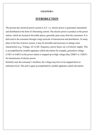 CHAPTER-1
INTRODUCTION
The present day electrical power system is A.C. i.e. electric power is generated, transmitted
and distributed in the form of Alternating current. The electric power is produce at the power
station, which are located at favorable places, generally quite away from the consumers. It is
delivered to the consumer through a large network of transmission and distribution. At many
place in the line of power system, it may be desirable and necessary to change some
characteristic (e.g. Voltage, AC to DC, frequency, power factor, etc.) of electric supply. This
is accomplished by suitable apparatus called sub-station for example, generation voltage
(11KV or 6.6KV) at the power station is stepped up to high voltage (Say 220KV to 132KV)
for transmission of electric power.
Similarly near the consumer’s localities, the voltage may have to be stepped down to
utilization level. This job is again accomplished by suitable apparatus called sub-station.
 