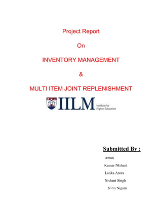 Project Report

              On

   INVENTORY MANAGEMENT

               &

MULTI ITEM JOINT REPLENISHMENT




                          Submitted By :
                          Aman

                          Kumar NIshant

                          Latika Arora

                          Nishant Singh

                            Nitin Nigam
 