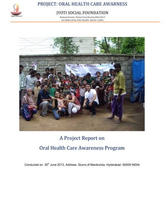 PROJECT: ORAL HEALTH CARE AWARNESS
JYOTI SOCIAL FOUNDATION
National Society: District East/Society/802/2013
143 NEW LAYAL PUR COLONY, DELHI-110051
A Project Report on
Oral Health Care Awareness Program
Conducted on: 30th
June 2013, Address: Slums of Manikonda, Hyderabad -50008 INDIA
 
