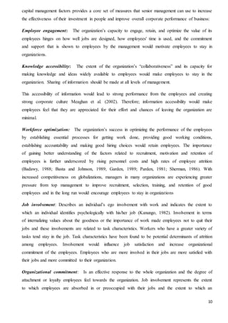 10
capital management factors provides a core set of measures that senior management can use to increase
the effectiveness of their investment in people and improve overall corporate performance of business:
Employee engagement: The organization’s capacity to engage, retain, and optimize the value of its
employees hinges on how well jobs are designed, how employees' time is used, and the commitment
and support that is shown to employees by the management would motivate employees to stay in
organizations.
Knowledge accessibility: The extent of the organization’s “collaborativeness” and its capacity for
making knowledge and ideas widely available to employees would make employees to stay in the
organization. Sharing of information should be made at all levels of management.
This accessibility of information would lead to strong performance from the employees and creating
strong corporate culture Meaghan et al. (2002). Therefore; information accessibility would make
employees feel that they are appreciated for their effort and chances of leaving the organization are
minimal.
Workforce optimization: The organization’s success in optimizing the performance of the employees
by establishing essential processes for getting work done, providing good working conditions,
establishing accountability and making good hiring choices would retain employees. The importance
of gaining better understanding of the factors related to recruitment, motivation and retention of
employees is further underscored by rising personnel costs and high rates of employee attrition
(Badawy, 1988; Basta and Johnson, 1989; Garden, 1989; Parden, 1981; Sherman, 1986). With
increased competitiveness on globalizations, managers in many organizations are experiencing greater
pressure from top management to improve recruitment, selection, training, and retention of good
employees and in the long run would encourage employees to stay in organizations
Job involvement: Describes an individual’s ego involvement with work and indicates the extent to
which an individual identifies psychologically with his/her job (Kanungo, 1982). Involvement in terms
of internalizing values about the goodness or the importance of work made employees not to quit their
jobs and these involvements are related to task characteristics. Workers who have a greater variety of
tasks tend stay in the job. Task characteristics have been found to be potential determinants of attrition
among employees. Involvement would influence job satisfaction and increase organizational
commitment of the employees. Employees who are more involved in their jobs are more satisfied with
their jobs and more committed to their organization.
Organizational commitment: Is an effective response to the whole organization and the degree of
attachment or loyalty employees feel towards the organization. Job involvement represents the extent
to which employees are absorbed in or preoccupied with their jobs and the extent to which an
 