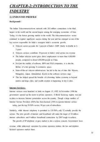12
CHAPTER-2:INTRODUCTION TO THE
INDUSTRY
2.1 INDUSTRYPROFILE
Background:-
The Indian Telecommunications network with 203 million connections is the third
largest in the world and the second largest among the emerging economies of Asia.
Today, it is the fastest growing market in the world. The telecommunication sector
continued to register significant success during the year and has emerged as one of the
key sectors responsible for India’s resurgent India’s economic growth.
 Telecom sector accounts for 1 percent of India’s GDP. Likely to double in 2-
3 years.
 Telecom services contribute 30 percent to India’s total service tax revenue
 The Indian telecom sector gives direct employment to more than 4,00,000
people, compared to about 6,00,000 people in China.
 Not just the enabler of software, BPO and ITeS companies, it is also the
lifeline of a fast growing E-commerce space.
 State-of-the-art telecom infrastructure has led to the rise of cities like Mysore,
Mangalore, Jaipur, Ahmedabad, Kochi on the software services map.
 This has helped spread the benefits of a booming Indian economy to beyond
metros and large cities, and wealth creation is happening in tier-2 cities.
Internet Services:-
Internet services were launched in India on August 15, 1995. In November 1998 the
government opened up the sector to private operators. A liberal licensing regime was put
in place to increase Internet penetration across the country. Though a large number of
Internet Service Providers (ISPs) has been licensed (389) to operate Internet service
today, just the top 20 ISPs service 98 per cent of subscribers.
Similarly, while internet telephony is permitted to 128 ISPs, only 32 actually provide the
service. The slow growth of internet and broadband will make the target of 18 million
internet subscribers and 9 million broadband connections by 2007 tough to achieve.
The growth of IP telephony or grey market is also a serious concern. Government loses
revenue, while unlicensed operation by certain operators violates the law and depletes
licensed operators market share.
 