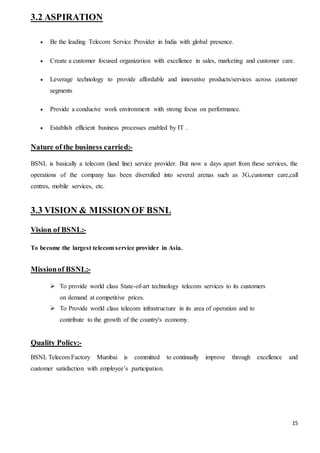 15
3.2 ASPIRATION
 Be the leading Telecom Service Provider in India with global presence.
 Create a customer focused organization with excellence in sales, marketing and customer care.
 Leverage technology to provide affordable and innovative products/services across customer
segments
 Provide a conducive work environment with strong focus on performance.
 Establish efficient business processes enabled by IT .
Nature of the business carried:-
BSNL is basically a telecom (land line) service provider. But now a days apart from these services, the
operations of the company has been diversified into several arenas such as 3G,customer care,call
centres, mobile services, etc.
3.3 VISION & MISSIONOF BSNL
Vision of BSNL:-
To become the largest telecom service provider in Asia.
Missionof BSNL:-
 To provide world class State-of-art technology telecom services to its customers
on demand at competitive prices.
 To Provide world class telecom infrastructure in its area of operation and to
contribute to the growth of the country's economy.
Quality Policy:-
BSNL Telecom Factory Mumbai is committed to continually improve through excellence and
customer satisfaction with employee’s participation.
 