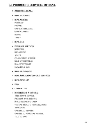 16
3.4 PRODUCTS/ SERVICES OF BSNL
1. Products of BSNL:-
 BSNL LANDLINE
 BSNL MOBILE
POSTPAID
PREPAID
UNIFIED MESSAGING
GPRS/WAP/MMS
DEMOs
TARIFF
 BSNL WLL
 INTERNET SERVICES
NETWORK
BROADBAND
WI- F I
CO-LOCATION SERVICE
BSNL WEB HOSTING
DIAL UP INTERNET
SMS& BULK SMS
 BSNL BROADBAND
 BSNL MANAGED NETWORK SERVICES
 BSNL MPLS-VPN
 ISDN
 LEASED LINE
 INTELLIGENT NETWORK
FREE PHONE SERVICE
PREMIUM RATE SERVICE
INDIA TELEPHONE CARD
VIRTUAL PRIVATE NETWORK (VPN)
VOICE VPN
UNIVERSAL NUMBER
UNIVERSAL PERSONAL NUMBER
TELE VOTING
 