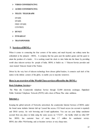 17
 VIDEO CONFERENCING
 AUDIO CONFERENCING
 TELEX/ TELEGRAPH
EPABX
EPABX
FREE EPABX
CENTREX
 HVNET
 INMARSAT
 TRANSPONDER
2. Services ofBSNL:-
When it comes to connecting the four corners of the nation, and much beyond, one solitary name lies
embedded at the pinnacle - BSNL. A company that has gone past the number games and the quest to
attain the position of a leader . It is working round the clock to take India into the future by providing
world class telecom services for people of India. BSNL is India's no. 1 Telecom Service provider and
most trusted Telecom brand of the Nation.
Driven by the very best of telecom technology from chosen global leaders, it connects each inch of the
nation to the infinite corners of the globe, to enable you to step into tomorrow.
Here is an overview of the World Class services offeredby the BSNL:-
Basic Telephone Services:-
The Plain old, Countrywide telephone Service through 32,000 electronic exchanges. Digitalized
Public Switched Telephone Network (PSTN) with a host of Phone Plus value additions.
Internet :-
Keeping the global network of Networks networked, the countrywide Internet Services of BSNL under
the brand name includes Internet dial up/ Leased line access, CLI based access (no account is required)
and DIAS service, for web browsing and E-mail applications. You can use your dialup sancharnet
account from any place in India using the same access no '172233' , the facility which no other ISP
has. BSNL has customer base of more than 1.7 million for sancharnet service.
BSNL also offers Web hosting and co-location services at very cheap rates.
 