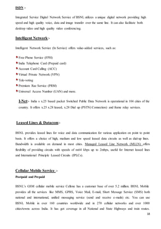 18
ISDN :-
Integrated Service Digital Network Service of BSNL utilizes a unique digital network providing high
speed and high quality voice, data and image transfer over the same line. It can also facilitate both
desktop video and high quality video conferencing.
Intelligent Network:-
Intelligent Network Service (In Service) offers value-added services, such as:
Free Phone Service (FPH)
India Telephone Card (Prepaid card)
Account Card Calling (ACC)
Virtual Private Network (VPN)
Tele-voting
Premium Rae Service (PRM)
Universal Access Number (UAN) and more.
I-Net:- India s x.25 based packet Switched Public Data Network is operational in 104 cities of the
country. It offers x.25 x.28 leased, x.28 Dial up (PSTN) Connection) and frame relay services.
Leased Lines & Datacom:-
BSNL provides leased lines for voice and data communication for various application on point to point
basis. It offers a choice of high, medium and low speed leased data circuits as well as dial-up lines.
Bandwidth is available on demand in most cities. Managed Leased Line Network (MLLN) offers
flexibility of providing circuits with speeds of nx64 kbps up to 2mbps, useful for Internet leased lines
and International Principle Leased Circuits (IPLCs).
Cellular Mobile Service :-
Postpaid and Prepaid
BSNL’s GSM cellular mobile service Cellone has a customer base of over 5.2 million. BSNL Mobile
provides all the services like MMS, GPRS, Voice Mail, E-mail, Short Message Service (SMS) both
national and international, unified messaging service (send and receive e-mails) etc. You can use
BSNL Mobile in over 160 countries worldwide and in 270 cellular networks and over 1000
cities/towns across India. It has got coverage in all National and State Highways and train routes.
 