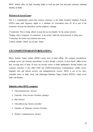 19
BSNL Mobile offers all India Roaming facility to both pre-paid and post-paid customers (including
Mumbai & Delhi).
Wireless in Local Loop:-
This is a communication system that connects customers to the Public Switched Telephone Network
(PSTN) using radio frequency signals as a substitute for conventional wires for all or part of the
connection between the subscribers and the telephone exchange.
Countrywide WLL is being offered in areas that are non-feasible for the normal network.
Helping relieve congestion of connections in the normal cable/wire based network in urban areas.
Connecting the remote and scattered rural areas.
Limited mobility without any air-time charge.
3.5COMPETITORSINFORMATION:-
Bharat Sanchar Nigam Limited (BSNL) keeps most of India talking. The company provideslocal-
exchange access and domestic long-distance services through a network of more than47 million access
lines covering most of India. (It does not provide service in Delhi andMumbai.) Serving business and
consumer customers, it also offers GSM and CDMA-basedwireless communications, satellite service,
telegraph, data and Internet services, and managednetwork services. BSNL is one of two state-
controlled telcos in India, along with Mahanagar Telephone Nigam Limited (MTNL), which serves
Delhi and Mumbai.
Industries whereBSNLcompetes:-
 Telecommunications Services
 Fixed-line Voice Services Providers (primary)
 Data Services
 Teleconferencing Services providers
 Telemetry & Telematics Services Providers
 Wireless Communications Services
 