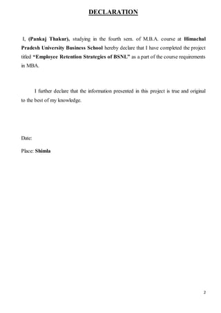 2
DECLARATION
I, (Pankaj Thakur), studying in the fourth sem. of M.B.A. course at Himachal
Pradesh University Business School hereby declare that I have completed the project
titled “Employee Retention Strategies of BSNL” as a part of the course requirements
in MBA.
I further declare that the information presented in this project is true and original
to the best of my knowledge.
Date:
Place: Shimla
 