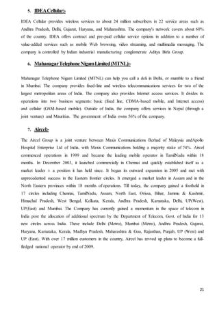 21
5. IDEACellular:-
IDEA Cellular provides wireless services to about 24 million subscribers in 22 service areas such as
Andhra Pradesh, Delhi, Gujarat, Haryana, and Maharashtra. The company's network covers about 60%
of the country. IDEA offers contract and pre-paid cellular service options in addition to a number of
value-added services such as mobile Web browsing, video streaming, and multimedia messaging. The
company is controlled by Indian industrial manufacturing conglomerate Aditya Birla Group.
6. MahanagarTelephoneNigamLimited(MTNL):-
Mahanagar Telephone Nigam Limited (MTNL) can help you call a deli in Delhi, or mumble to a friend
in Mumbai. The company provides fixed-line and wireless telecommunications services for two of the
largest metropolitan areas of India. The company also provides Internet access services. It divides its
operations into two business segments: basic (fixed line, CDMA-based mobile, and Internet access)
and cellular (GSM-based mobile). Outside of India, the company offers services in Nepal (through a
joint venture) and Mauritius. The government of India owns 56% of the company.
7. Aircel:-
The Aircel Group is a joint venture between Maxis Communications Berhad of Malaysia andApollo
Hospital Enterprise Ltd of India, with Maxis Communications holding a majority stake of 74%. Aircel
commenced operations in 1999 and became the leading mobile operator in TamilNadu within 18
months. In December 2003, it launched commercially in Chennai and quickly established itself as a
market leader ± a position it has held since. It began its outward expansion in 2005 and met with
unprecedented success in the Eastern frontier circles. It emerged a market leader in Assam and in the
North Eastern provinces within 18 months of operations. Till today, the company gained a foothold in
17 circles including Chennai, TamilNadu, Assam, North East, Orissa, Bihar, Jammu & Kashmir,
Himachal Pradesh, West Bengal, Kolkata, Kerala, Andhra Pradesh, Karnataka, Delhi, UP(West),
UP(East) and Mumbai. The Company has currently gained a momentum in the space of telecom in
India post the allocation of additional spectrum by the Department of Telecom, Govt. of India for 13
new circles across India. These include Delhi (Metro), Mumbai (Metro), Andhra Pradesh, Gujarat,
Haryana, Karnataka, Kerala, Madhya Pradesh, Maharashtra & Goa, Rajasthan, Punjab, UP (West) and
UP (East). With over 17 million customers in the country, Aircel has revved up plans to become a full-
fledged national operator by end of 2009.
 