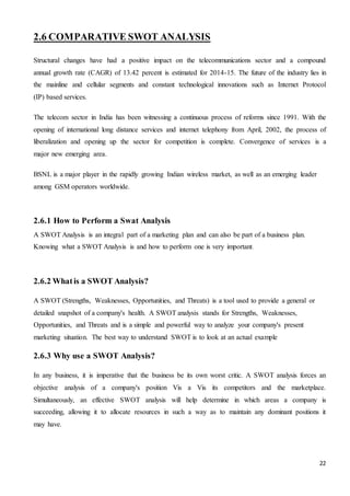 22
2.6 COMPARATIVE SWOT ANALYSIS
Structural changes have had a positive impact on the telecommunications sector and a compound
annual growth rate (CAGR) of 13.42 percent is estimated for 2014-15. The future of the industry lies in
the mainline and cellular segments and constant technological innovations such as Internet Protocol
(IP) based services.
The telecom sector in India has been witnessing a continuous process of reforms since 1991. With the
opening of international long distance services and internet telephony from April, 2002, the process of
liberalization and opening up the sector for competition is complete. Convergence of services is a
major new emerging area.
BSNL is a major player in the rapidly growing Indian wireless market, as well as an emerging leader
among GSM operators worldwide.
2.6.1 How to Perform a Swat Analysis
A SWOT Analysis is an integral part of a marketing plan and can also be part of a business plan.
Knowing what a SWOT Analysis is and how to perform one is very important.
2.6.2 Whatis a SWOT Analysis?
A SWOT (Strengths, Weaknesses, Opportunities, and Threats) is a tool used to provide a general or
detailed snapshot of a company's health. A SWOT analysis stands for Strengths, Weaknesses,
Opportunities, and Threats and is a simple and powerful way to analyze your company's present
marketing situation. The best way to understand SWOT is to look at an actual example
2.6.3 Why use a SWOT Analysis?
In any business, it is imperative that the business be its own worst critic. A SWOT analysis forces an
objective analysis of a company's position Vis a Vis its competitors and the marketplace.
Simultaneously, an effective SWOT analysis will help determine in which areas a company is
succeeding, allowing it to allocate resources in such a way as to maintain any dominant positions it
may have.
 