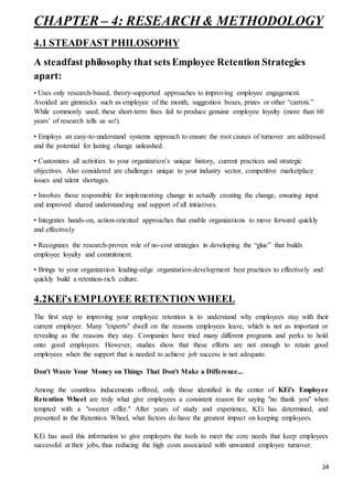 24
CHAPTER – 4: RESEARCH & METHODOLOGY
4.1 STEADFAST PHILOSOPHY
A steadfast philosophy that sets Employee Retention Strategies
apart:
• Uses only research-based, theory-supported approaches to improving employee engagement.
Avoided are gimmicks such as employee of the month, suggestion boxes, prizes or other “carrots.”
While commonly used, these short-term fixes fail to produce genuine employee loyalty (more than 60
years’ of research tells us so!).
• Employs an easy-to-understand systems approach to ensure the root causes of turnover are addressed
and the potential for lasting change unleashed.
• Customizes all activities to your organization’s unique history, current practices and strategic
objectives. Also considered are challenges unique to your industry sector, competitive marketplace
issues and talent shortages.
• Involves those responsible for implementing change in actually creating the change, ensuring input
and improved shared understanding and support of all initiatives.
• Integrates hands-on, action-oriented approaches that enable organizations to move forward quickly
and effectively
• Recognizes the research-proven role of no-cost strategies in developing the “glue” that builds
employee loyalty and commitment.
• Brings to your organization leading-edge organization-development best practices to effectively and
quickly build a retention-rich culture.
4.2KEi’s EMPLOYEE RETENTION WHEEL
The first step to improving your employee retention is to understand why employees stay with their
current employer. Many "experts" dwell on the reasons employees leave, which is not as important or
revealing as the reasons they stay. Companies have tried many different programs and perks to hold
onto good employees. However, studies show that these efforts are not enough to retain good
employees when the support that is needed to achieve job success is not adequate.
Don't Waste Your Money on Things That Don't Make a Difference...
Among the countless inducements offered, only those identified in the center of KEi's Employee
Retention Wheel are truly what give employees a consistent reason for saying "no thank you" when
tempted with a "sweeter offer." After years of study and experience, KEi has determined, and
presented in the Retention Wheel, what factors do have the greatest impact on keeping employees.
KEi has used this information to give employers the tools to meet the core needs that keep employees
successful at their jobs, thus reducing the high costs associated with unwanted employee turnover.
 