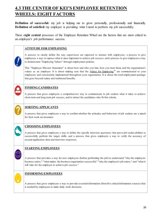 26
4.3 THE CENTER OF KEI’S EMPLOYEE RETENTION
WHEELS: EIGHT FACTORS
Definition of successful: my job is helping me to grow personally, professionally and financially.
Definition of satisfied: my employer is providing what I need to perform my job successfully.
These eight central processes of the Employee Retention Wheel are the factors that are most critical to
an employee's job performance success.
ATTITUDE FOR EMPLOYING
A process to clearly define the way supervisors are expected to interact with employees; a process to give
employees a way to express what is most important to achieve job success; and a process to give employers a way
to demonstrate "Employing Values" through employment policies.
This "Employer Mission Statement" is about how and who you hire, how you treat them, and the organization's
values as an employer. It is about making sure that the Values for Employing™ are communicated to your
employees and consistently implemented throughout your organization. It is about the total employment package
that goes beyond salary and traditional benefits.
FINDING CANDIDATES
A process that gives employers a comprehensive way to communicate to job seekers what it takes to achieve
short-term and long-term job success, and to attract the candidates who fit this criteria.
SORTING APPLICANTS
A process that gives employers a way to confirm whether the attitudes and behaviors of job seekers are a match
for their work environment.
CHOOSING EMPLOYEES
A process that gives employers a way to define the specific interview questions that prove job seeker abilities to
successfully perform the target skills; and a process that gives employers a way to verify the accuracy of
resume/application data and interview responses.
STARTING EMPLOYEES
A process that provides a way for new employees (before performing the job) to understand "why the employers
business exists;" "what makes the business organization successful;" "why the employee's job exists;" and "what it
will take for the employee to achieve job success."
INFORMING EMPLOYEES
A process that gives employers a way to provide essential information (fromfive critical information sources) that
is needed by employees to make daily work decisions.
 