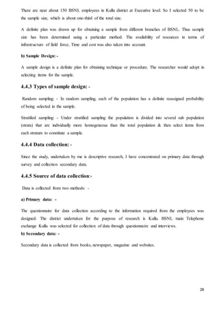 28
There are near about 150 BSNL employees in Kullu district at Executive level. So I selected 50 to be
the sample size, which is about one-third of the total size.
A definite plan was drawn up for obtaining a sample from different branches of BSNL. Thus sample
size has been determined using a particular method. The availability of resources in terms of
infrastructure of field force, Time and cost was also taken into account.
b) Sample Design: -
A sample design is a definite plan for obtaining technique or procedure. The researcher would adopt in
selecting items for the sample.
4.4.3 Types of sample design: -
Random sampling: - In random sampling, each of the population has a definite reassigned probability
of being selected in the sample.
Stratified sampling: - Under stratified sampling the population is divided into several sub population
(strata) that are individually more homogeneous than the total population & then select items from
each stratum to constitute a sample.
4.4.4 Data collection: -
Since the study, undertaken by me is descriptive research, I have concentrated on primary data through
survey and collection secondary data.
4.4.5 Source of data collection:-
Data is collected from two methods: -
a) Primary data: -
The questionnaire for data collection according to the information required from the employees was
designed. The district undertaken for the purpose of research is Kullu. BSNL main Telephone
exchange Kullu was selected for collection of data through questionnaire and interviews.
b) Secondary data: -
Secondary data is collected from books, newspaper, magazine and websites.
 
